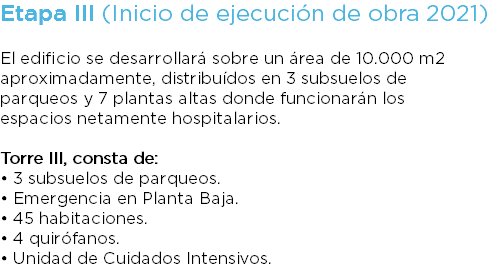Etapa III (Inicio de ejecución de obra 2021) El edificio se desarrollará sobre un área de 10.000 m2 aproximadamente, distribuídos en 3 subsuelos de parqueos y 7 plantas altas donde funcionarán los espacios netamente hospitalarios. Torre III, consta de: • 3 subsuelos de parqueos. • Emergencia en Planta Baja. • 45 habitaciones. • 4 quirófanos. • Unidad de Cuidados Intensivos.