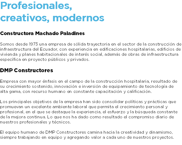 Profesionales, creativos, modernos Constructora Machado Paladines Somos desde 1973 una empresa de sólida trayectoria en el sector de la construcción de infraestructura del Ecuador, con experiencia en edificaciones hospitalarias, edificios de vivienda y planes habitacionales de interés social, además de obras de infraestructura específica en proyecto públicos y privados. DMP Constructores Empresa con mayor énfasis en el campo de la construcción hospitalaria, resultado de su crecimiento sostenido, innovación e inversión de equipamiento de tecnología de alta gama, con recurso humano en constante capacitación y calificación. Los principales objetivos de la empresa han sido consolidar políticas y prácticas que promuevan un excelente ambiente laboral que permita el crecimiento personal y profesional, en el que se destaque la experiencia, el esfuerzo y la búsqueda constante de la mejora continua. Lo que nos ha dado como resultado el compromiso diario de nuestros profesionales y técnicos. El equipo humano de DMP Constructores camina hacia la creatividad y dinamismo, siempre trabajando en equipo y agregando valor a cada uno de nuestros proyectos. 