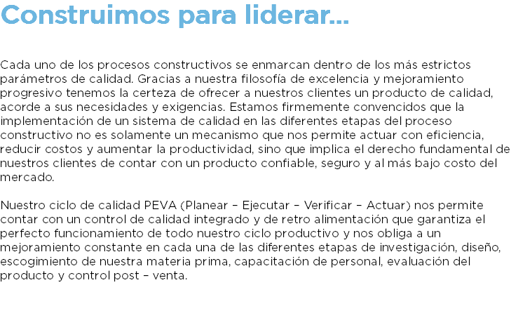 Construimos para liderar... Cada uno de los procesos constructivos se enmarcan dentro de los más estrictos parámetros de calidad. Gracias a nuestra filosofía de excelencia y mejoramiento progresivo tenemos la certeza de ofrecer a nuestros clientes un producto de calidad, acorde a sus necesidades y exigencias. Estamos firmemente convencidos que la implementación de un sistema de calidad en las diferentes etapas del proceso constructivo no es solamente un mecanismo que nos permite actuar con eficiencia, reducir costos y aumentar la productividad, sino que implica el derecho fundamental de nuestros clientes de contar con un producto confiable, seguro y al más bajo costo del mercado. Nuestro ciclo de calidad PEVA (Planear – Ejecutar – Verificar – Actuar) nos permite contar con un control de calidad integrado y de retro alimentación que garantiza el perfecto funcionamiento de todo nuestro ciclo productivo y nos obliga a un mejoramiento constante en cada una de las diferentes etapas de investigación, diseño, escogimiento de nuestra materia prima, capacitación de personal, evaluación del producto y control post – venta. 